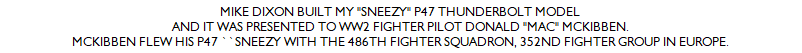 MIKE DIXON BUILT MY "SNEEZY" P47 THUNDERBOLT MODEL
AND IT WAS PRESENTED TO WW2 FIGHTER PILOT DONALD "MAC" MCKIBBEN.
MCKIBBEN FLEW HIS P47 ``SNEEZY WITH THE 486TH FIGHTER SQUADRON, 352ND FIGHTER GROUP IN EUROPE.