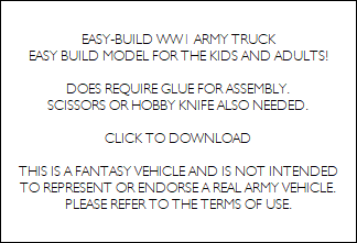 EASY-BUILD WW1 ARMY TRUCK
EASY BUILD MODEL FOR THE KIDS AND ADULTS!

DOES REQUIRE GLUE FOR ASSEMBLY.
SCISSORS OR HOBBY KNIFE ALSO NEEDED.

CLICK TO DOWNLOAD

THIS IS A FANTASY VEHICLE AND IS NOT INTENDED
TO REPRESENT OR ENDORSE A REAL ARMY VEHICLE.
PLEASE REFER TO THE TERMS OF USE.